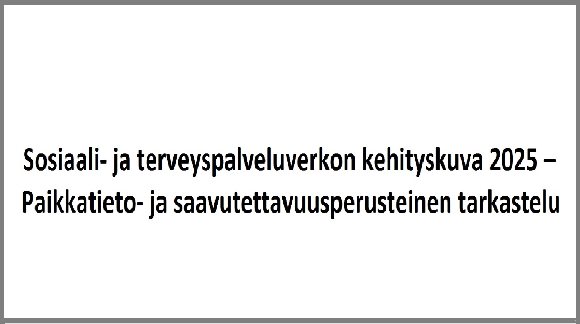 Valkoinen tausta ja musta suomenkielinen teksti: Sosiaali- ja terveyspalveluverkon kehityskuva 2025 - Paikkatieto- ja saavutettavuusperusteinen tarkastelu.